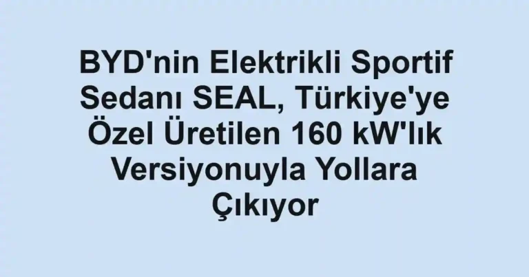 BYD'nin Elektrikli Sportif Sedanı SEAL, Türkiye'ye Özel Üretilen 160 kW'lık Versiyonuyla Yollara Çıkıyor