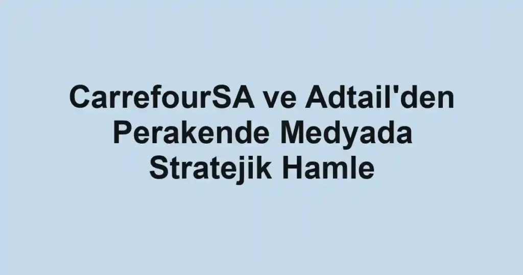 CarrefourSA ve Adtail'den Perakende Medyada Stratejik Hamle