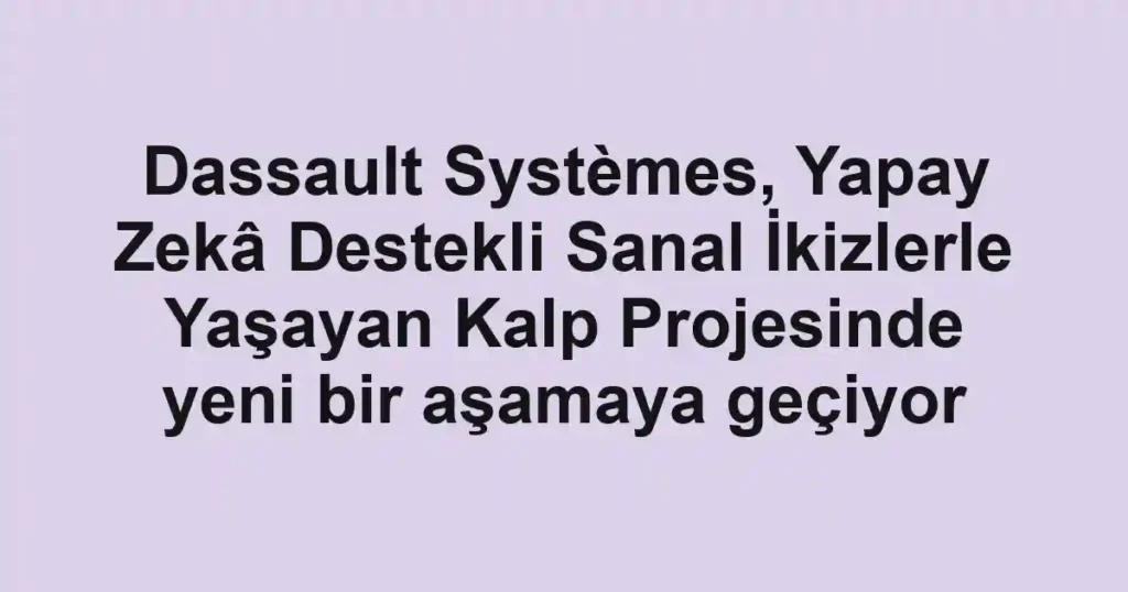 Dassault Systèmes, Yapay Zekâ Destekli Sanal İkizlerle Yaşayan Kalp Projesinde yeni bir aşamaya geçiyor