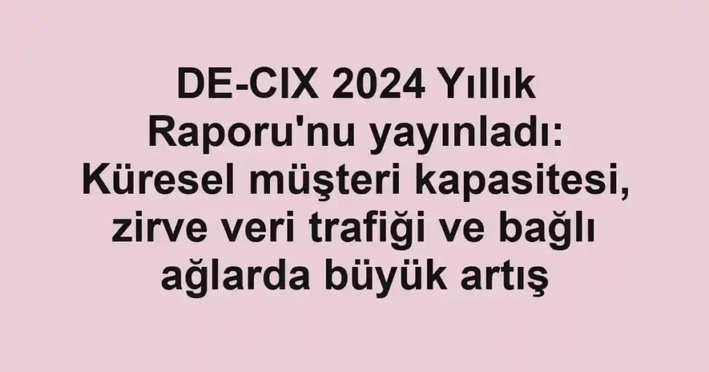 DE-CIX 2024 Yıllık Raporu'nu yayınladı: Küresel müşteri kapasitesi, zirve veri trafiği ve bağlı ağlarda büyük artış