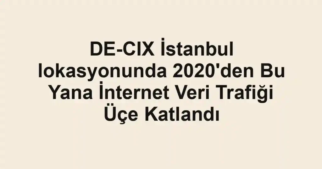 DE-CIX İstanbul lokasyonunda 2020'den Bu Yana İnternet Veri Trafiği Üçe Katlandı