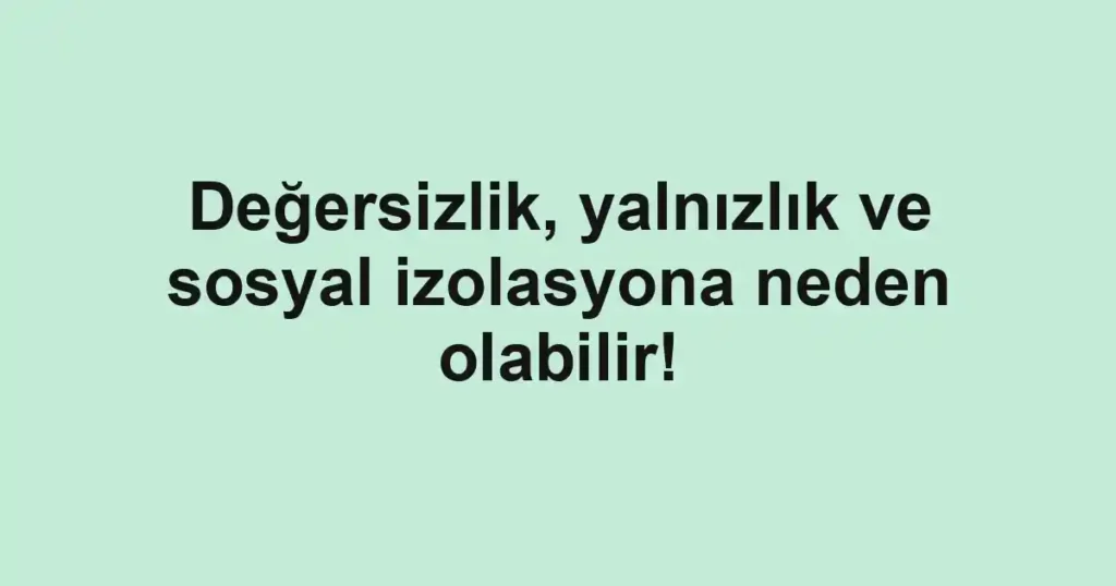 Değersizlik, yalnızlık ve sosyal izolasyona neden olabilir!