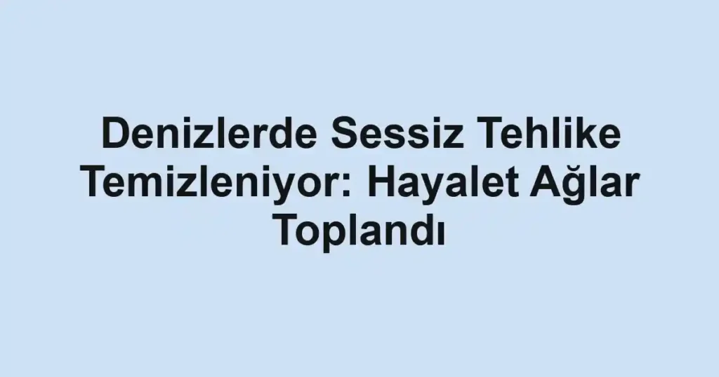 Denizlerde Sessiz Tehlike Temizleniyor: Hayalet Ağlar Toplandı