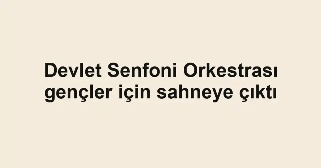 Devlet Senfoni Orkestrası gençler için sahneye çıktı