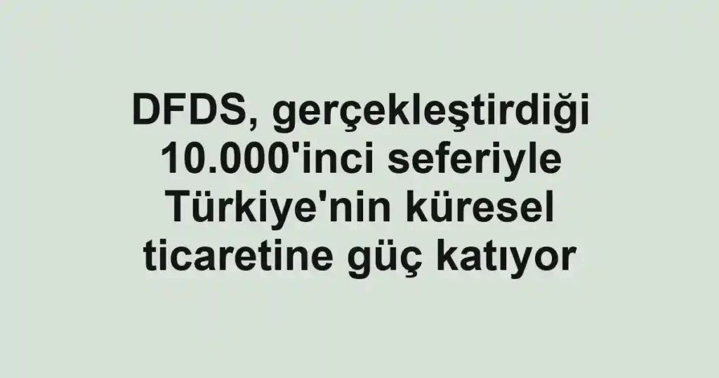 DFDS, gerçekleştirdiği 10.000'inci seferiyle Türkiye'nin küresel ticaretine güç katıyor