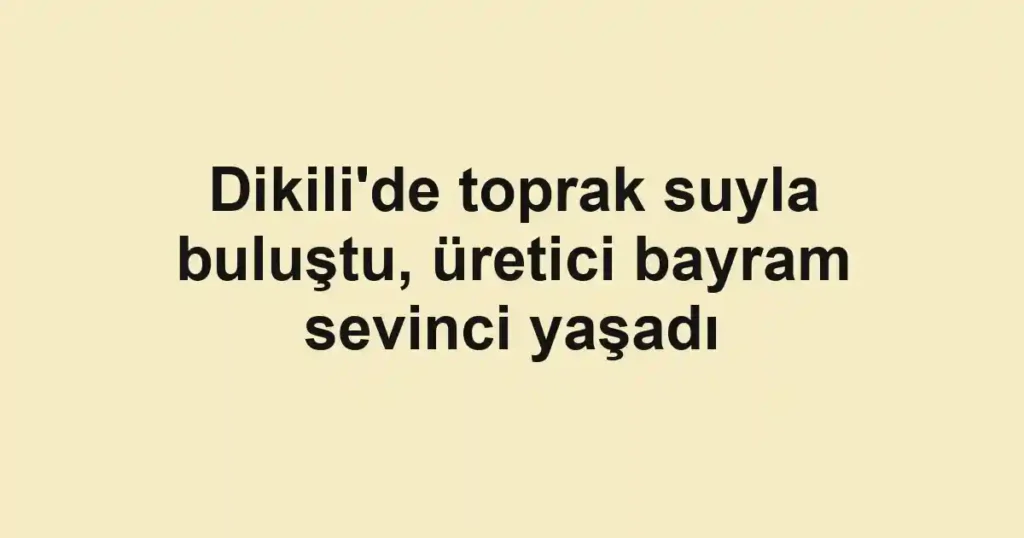 Dikili'de toprak suyla buluştu, üretici bayram sevinci yaşadı