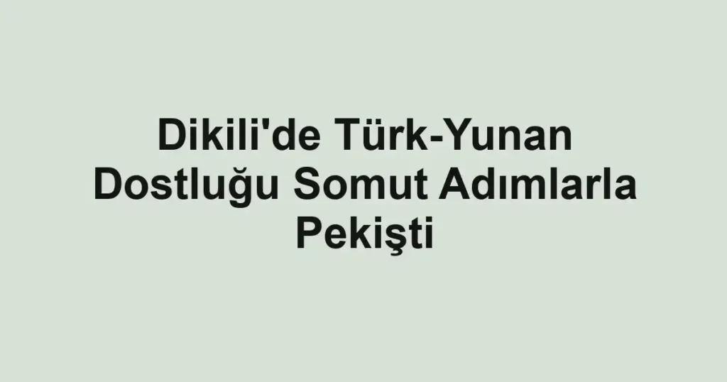 Dikili'de Türk-Yunan Dostluğu Somut Adımlarla Pekişti