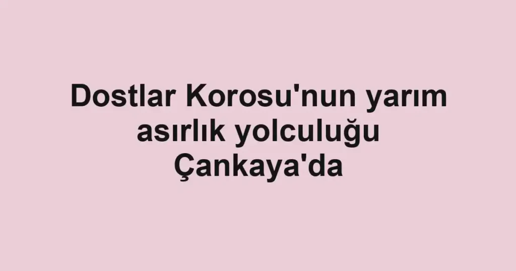 Dostlar Korosu'nun yarım asırlık yolculuğu Çankaya'da