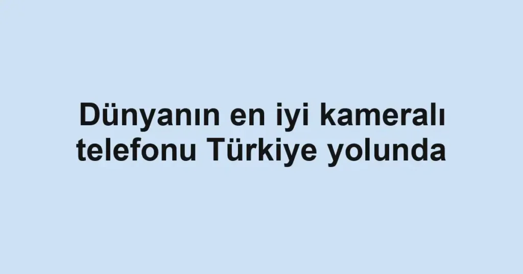 Dünyanın en iyi kameralı telefonu Türkiye yolunda