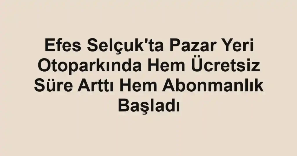 Efes Selçuk'ta Pazar Yeri Otoparkında Hem Ücretsiz Süre Arttı Hem Abonmanlık Başladı