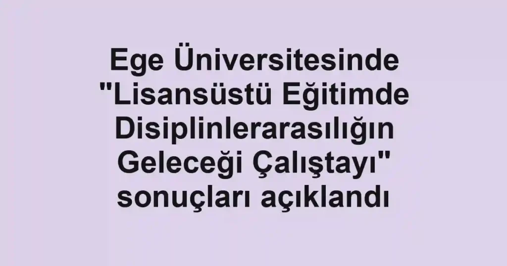 Ege Üniversitesinde "Lisansüstü Eğitimde Disiplinlerarasılığın Geleceği Çalıştayı" sonuçları açıklandı