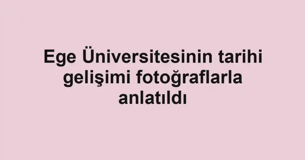 Ege Üniversitesinin tarihi gelişimi fotoğraflarla anlatıldı