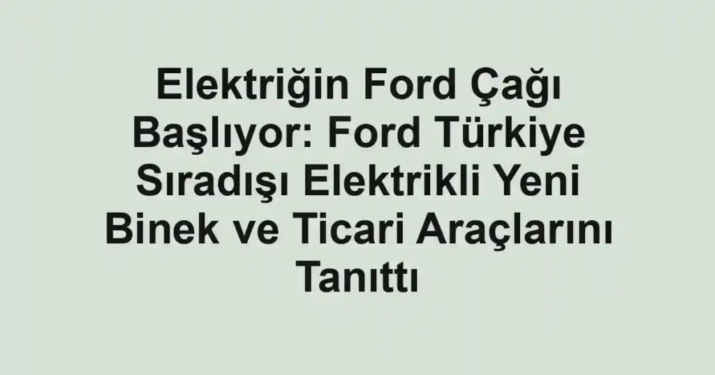 Elektriğin Ford Çağı Başlıyor: Ford Türkiye Sıradışı Elektrikli Yeni Binek ve Ticari Araçlarını Tanıttı