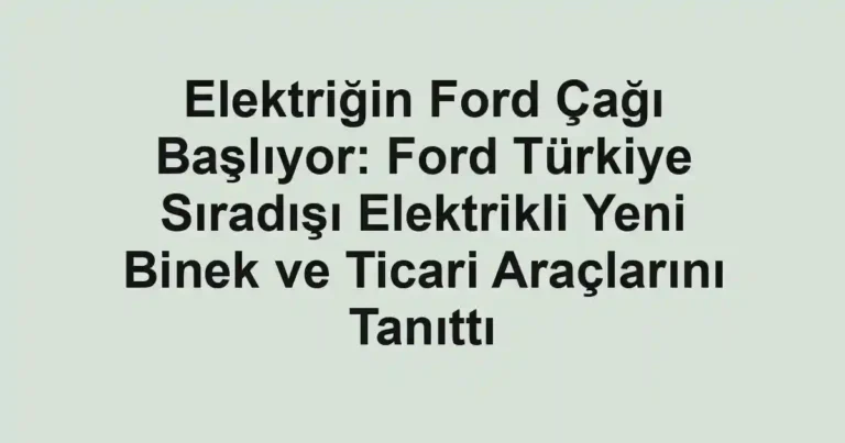 Elektriğin Ford Çağı Başlıyor: Ford Türkiye Sıradışı Elektrikli Yeni Binek ve Ticari Araçlarını Tanıttı