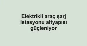 Elektrikli araç şarj istasyonu altyapısı güçleniyor