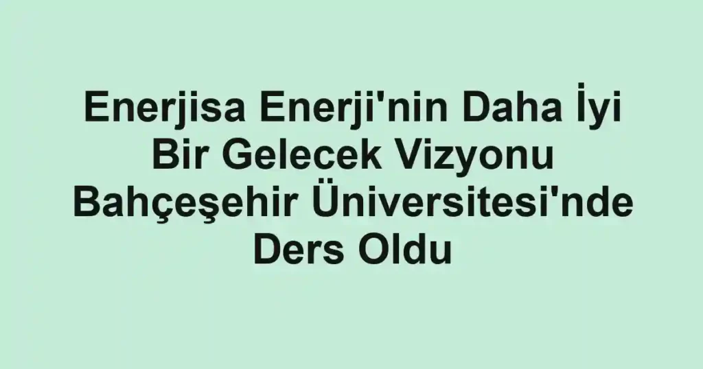 Enerjisa Enerji'nin Daha İyi Bir Gelecek Vizyonu Bahçeşehir Üniversitesi'nde Ders Oldu
