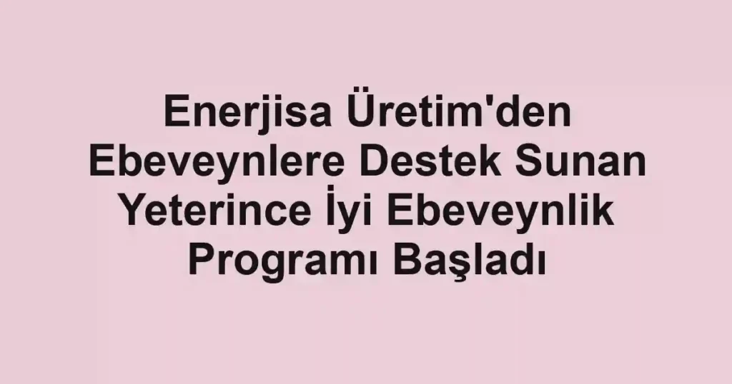 Enerjisa Üretim'den Ebeveynlere Destek Sunan Yeterince İyi Ebeveynlik Programı Başladı