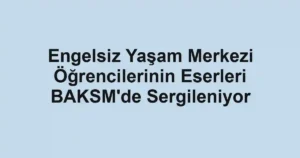 Engelsiz Yaşam Merkezi Öğrencilerinin Eserleri BAKSM'de Sergileniyor