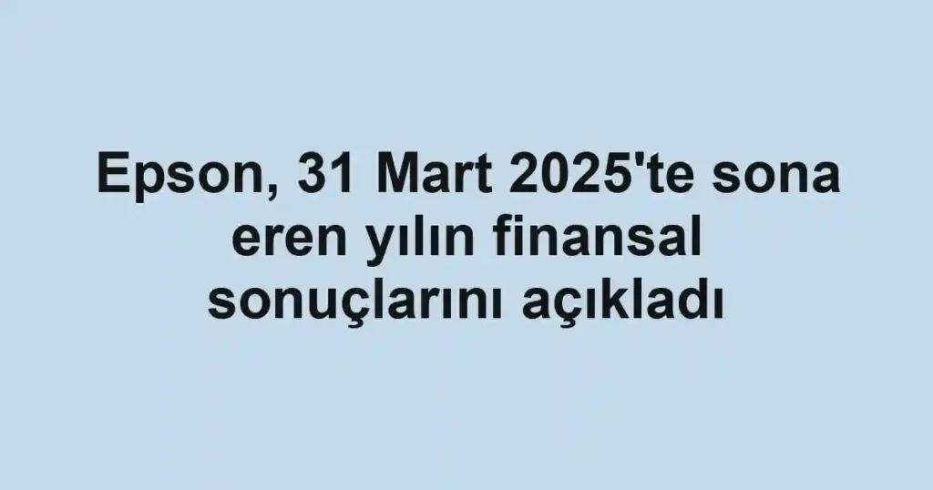 Epson, 31 Mart 2025'te sona eren yılın finansal sonuçlarını açıkladı