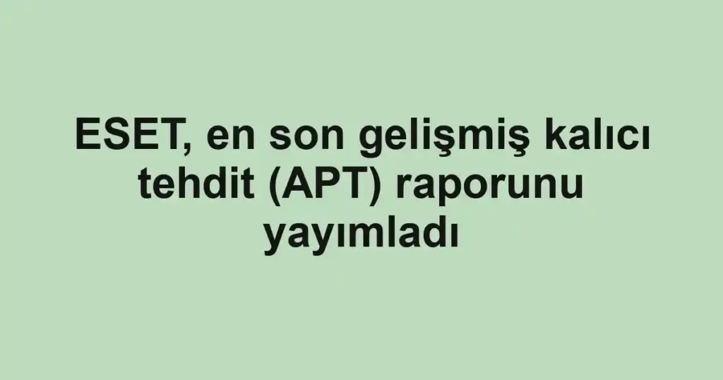 ESET, en son gelişmiş kalıcı tehdit (APT) raporunu yayımladı