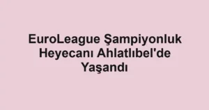 EuroLeague Şampiyonluk Heyecanı Ahlatlıbel'de Yaşandı