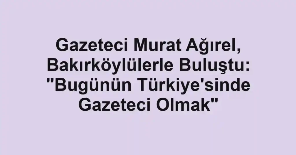 Gazeteci Murat Ağırel, Bakırköylülerle Buluştu: "Bugünün Türkiye'sinde Gazeteci Olmak"