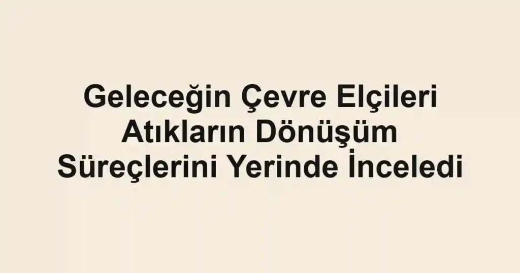 Geleceğin Çevre Elçileri Atıkların Dönüşüm Süreçlerini Yerinde İnceledi