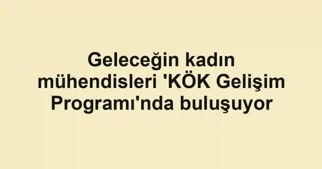 Geleceğin kadın mühendisleri 'KÖK Gelişim Programı'nda buluşuyor