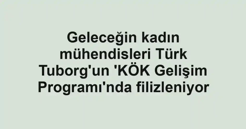 Geleceğin kadın mühendisleri Türk Tuborg'un 'KÖK Gelişim Programı'nda filizleniyor