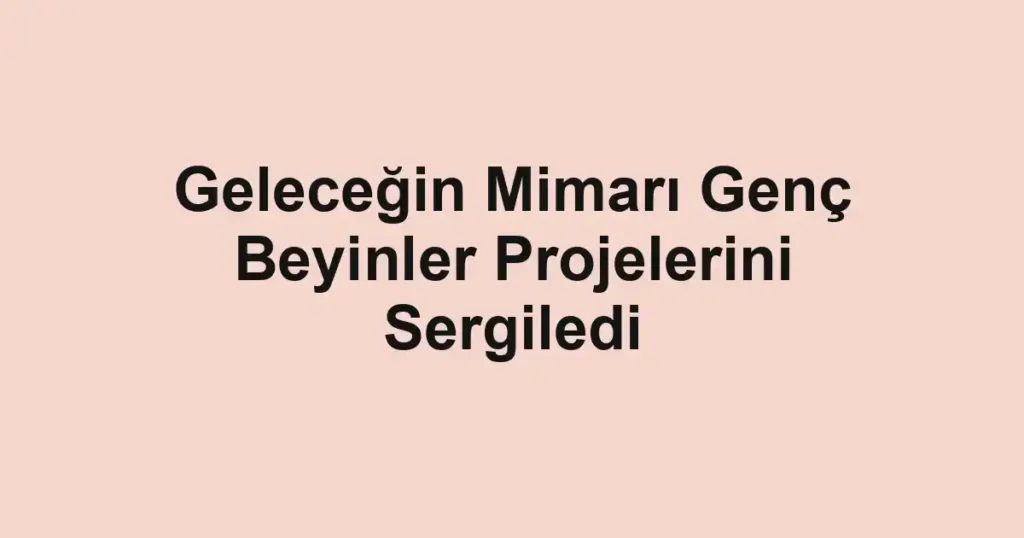 Geleceğin Mimarı Genç Beyinler Projelerini Sergiledi
