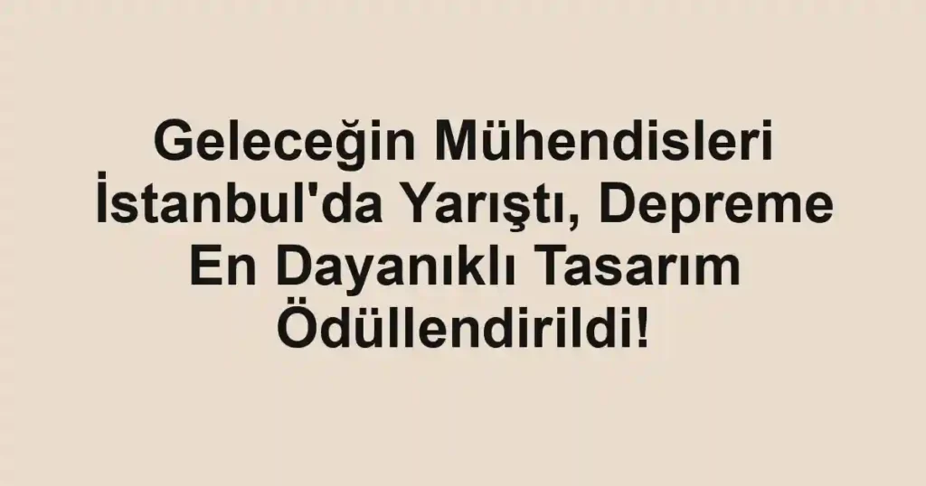 Geleceğin Mühendisleri İstanbul'da Yarıştı, Depreme En Dayanıklı Tasarım Ödüllendirildi!