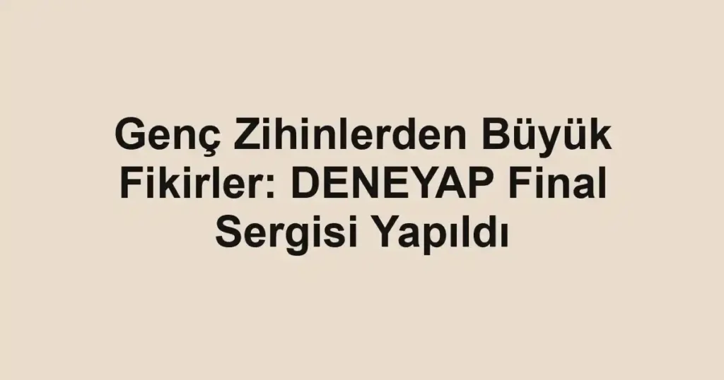 Genç Zihinlerden Büyük Fikirler: DENEYAP Final Sergisi Yapıldı