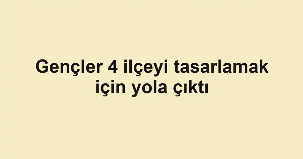 Gençler 4 ilçeyi tasarlamak için yola çıktı