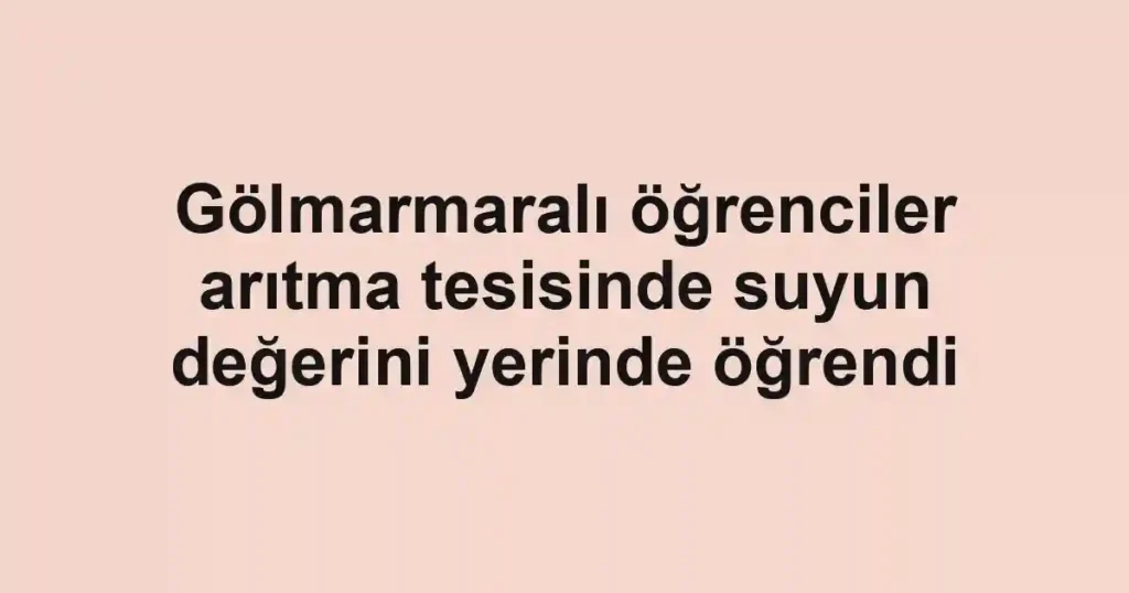 Gölmarmaralı öğrenciler arıtma tesisinde suyun değerini yerinde öğrendi