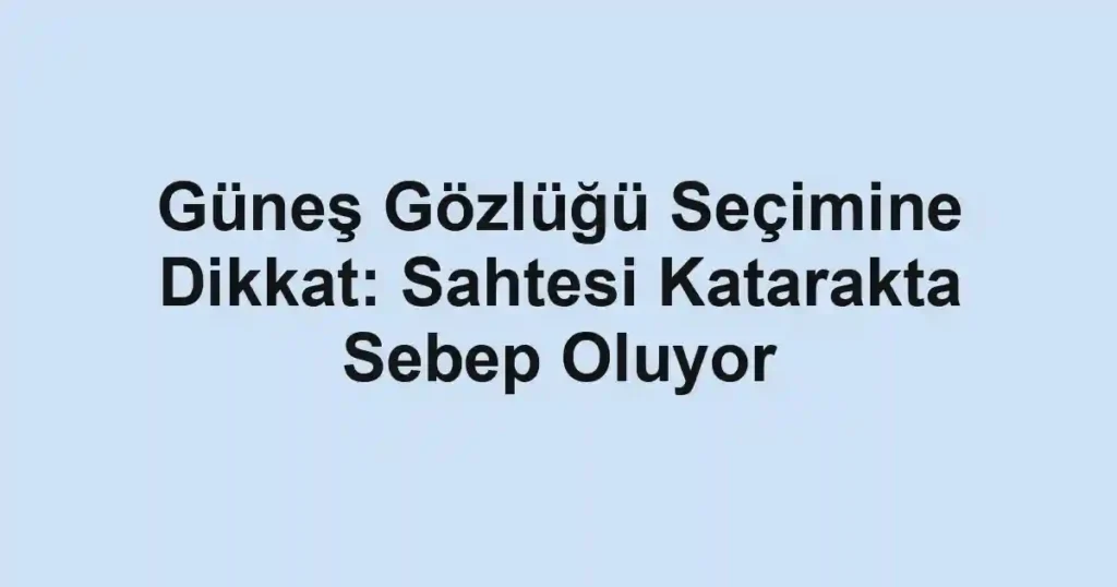 Güneş Gözlüğü Seçimine Dikkat: Sahtesi Katarakta Sebep Oluyor