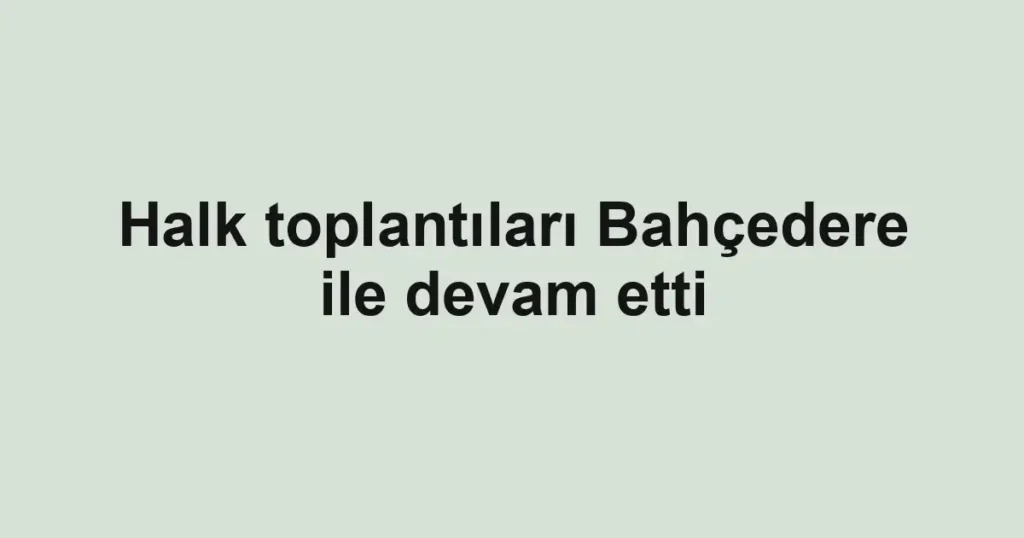 Halk toplantıları Bahçedere ile devam etti