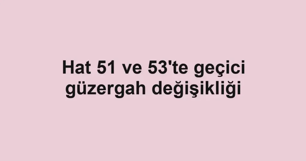 Hat 51 ve 53'te geçici güzergah değişikliği
