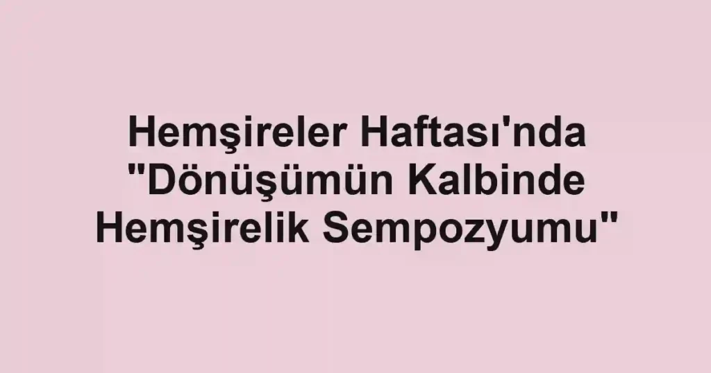Hemşireler Haftası'nda "Dönüşümün Kalbinde Hemşirelik Sempozyumu"