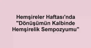 Hemşireler Haftası'nda "Dönüşümün Kalbinde Hemşirelik Sempozyumu"