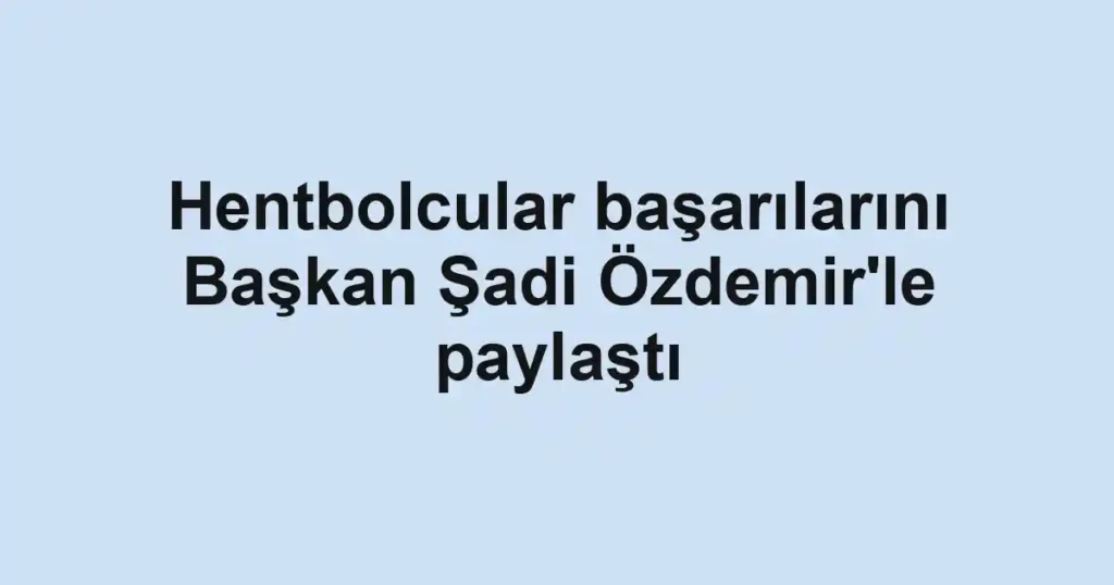 Hentbolcular başarılarını Başkan Şadi Özdemir'le paylaştı