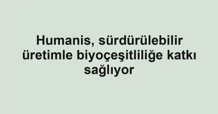 Humanis, sürdürülebilir üretimle biyoçeşitliliğe katkı sağlıyor