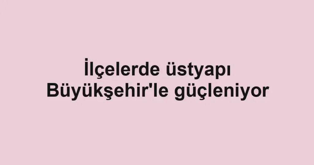 İlçelerde üstyapı Büyükşehir'le güçleniyor