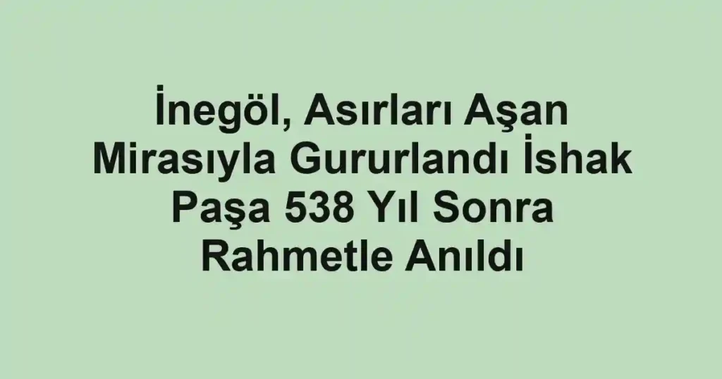 İnegöl, Asırları Aşan Mirasıyla Gururlandı İshak Paşa 538 Yıl Sonra Rahmetle Anıldı
