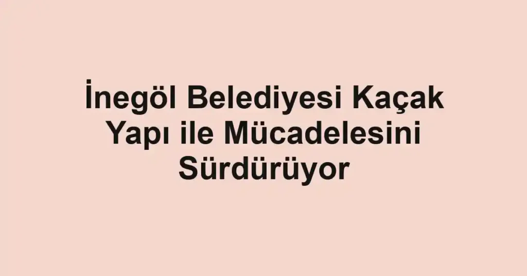 İnegöl Belediyesi Kaçak Yapı ile Mücadelesini Sürdürüyor