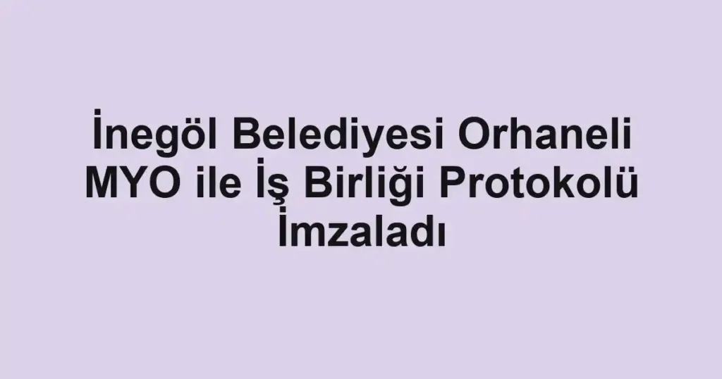 İnegöl Belediyesi Orhaneli MYO ile İş Birliği Protokolü İmzaladı