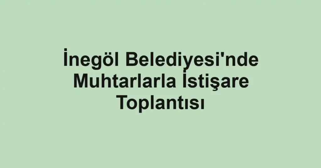 İnegöl Belediyesi'nde Muhtarlarla İstişare Toplantısı