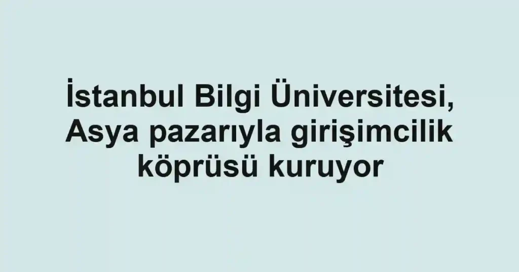 İstanbul Bilgi Üniversitesi, Asya pazarıyla girişimcilik köprüsü kuruyor