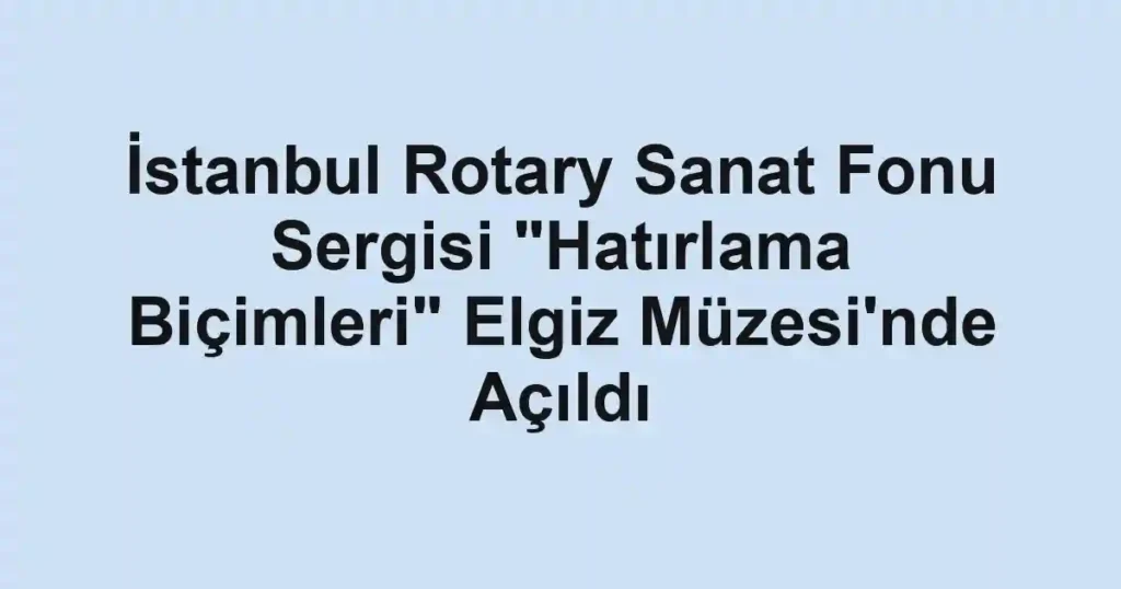 İstanbul Rotary Sanat Fonu Sergisi "Hatırlama Biçimleri" Elgiz Müzesi'nde Açıldı