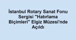 İstanbul Rotary Sanat Fonu Sergisi "Hatırlama Biçimleri" Elgiz Müzesi'nde Açıldı