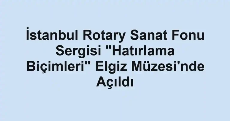 İstanbul Rotary Sanat Fonu Sergisi "Hatırlama Biçimleri" Elgiz Müzesi'nde Açıldı